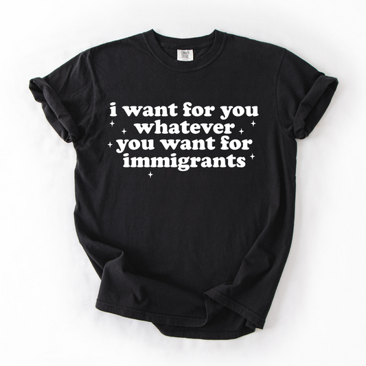 *Pre-Order* I want for you whatever you want for immigrants T-Shirt (Comfort Colors)